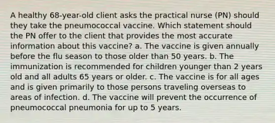 A healthy 68-year-old client asks the practical nurse (PN) should they take the pneumococcal vaccine. Which statement should the PN offer to the client that provides the most accurate information about this vaccine? a. The vaccine is given annually before the flu season to those older than 50 years. b. The immunization is recommended for children younger than 2 years old and all adults 65 years or older. c. The vaccine is for all ages and is given primarily to those persons traveling overseas to areas of infection. d. The vaccine will prevent the occurrence of pneumococcal pneumonia for up to 5 years.