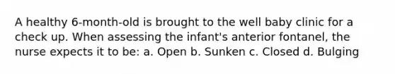 A healthy 6-month-old is brought to the well baby clinic for a check up. When assessing the infant's anterior fontanel, the nurse expects it to be: a. Open b. Sunken c. Closed d. Bulging