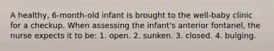 A healthy, 6-month-old infant is brought to the well-baby clinic for a checkup. When assessing the infant's anterior fontanel, the nurse expects it to be: 1. open. 2. sunken. 3. closed. 4. bulging.