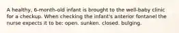 A healthy, 6-month-old infant is brought to the well-baby clinic for a checkup. When checking the infant's anterior fontanel the nurse expects it to be: open. sunken. closed. bulging.