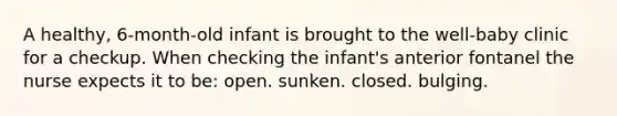 A healthy, 6-month-old infant is brought to the well-baby clinic for a checkup. When checking the infant's anterior fontanel the nurse expects it to be: open. sunken. closed. bulging.