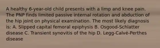 A healthy 6-year-old child presents with a limp and knee pain. The PNP finds limited passive internal rotation and abduction of the hip joint on physical examination. The most likely diagnosis is: A. Slipped capital femoral epiphysis B. Osgood-Schlatter disease C. Transient synovitis of the hip D. Legg-Calvé-Perthes disease