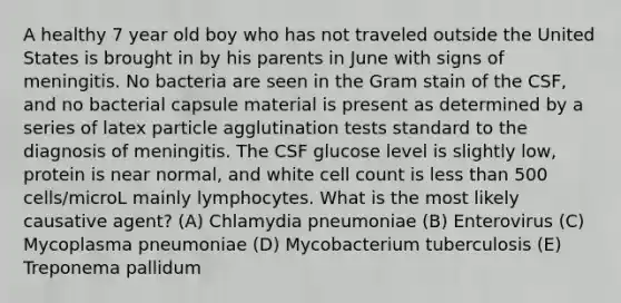 A healthy 7 year old boy who has not traveled outside the United States is brought in by his parents in June with signs of meningitis. No bacteria are seen in the Gram stain of the CSF, and no bacterial capsule material is present as determined by a series of latex particle agglutination tests standard to the diagnosis of meningitis. The CSF glucose level is slightly low, protein is near normal, and white cell count is less than 500 cells/microL mainly lymphocytes. What is the most likely causative agent? (A) Chlamydia pneumoniae (B) Enterovirus (C) Mycoplasma pneumoniae (D) Mycobacterium tuberculosis (E) Treponema pallidum