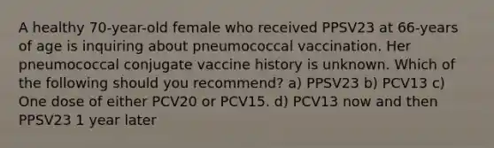 A healthy 70-year-old female who received PPSV23 at 66-years of age is inquiring about pneumococcal vaccination. Her pneumococcal conjugate vaccine history is unknown. Which of the following should you recommend? a) PPSV23 b) PCV13 c) One dose of either PCV20 or PCV15. d) PCV13 now and then PPSV23 1 year later