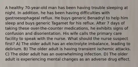 A healthy 70-year-old man has been having trouble sleeping at night. In addition, he has been having difficulties with gastroesophageal reflux. He buys generic Benadryl to help him sleep and buys generic Tagamet for his reflux. After 7 days of taking these over-the-counter medications, he exhibits signs of confusion and disorientation. His wife calls the primary care facility to speak with the nurse. What should the nurse suspect first? A) The older adult has an electrolyte imbalance, leading to delirium. B) The older adult is having transient ischemic attacks. C) The older adult has an overwhelming infection. D) The older adult is experiencing mental changes as an adverse drug effect.