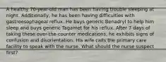 A healthy 70-year-old man has been having trouble sleeping at night. Additionally, he has been having difficulties with gastroesophageal reflux. He buys generic Benadryl to help him sleep and buys generic Tagamet for his reflux. After 7 days of taking these over-the-counter medications, he exhibits signs of confusion and disorientation. His wife calls the primary care facility to speak with the nurse. What should the nurse suspect first?