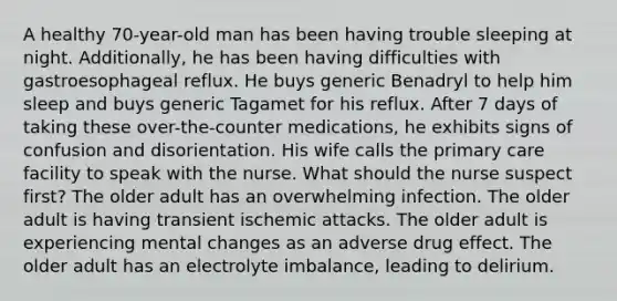 A healthy 70-year-old man has been having trouble sleeping at night. Additionally, he has been having difficulties with gastroesophageal reflux. He buys generic Benadryl to help him sleep and buys generic Tagamet for his reflux. After 7 days of taking these over-the-counter medications, he exhibits signs of confusion and disorientation. His wife calls the primary care facility to speak with the nurse. What should the nurse suspect first? The older adult has an overwhelming infection. The older adult is having transient ischemic attacks. The older adult is experiencing mental changes as an adverse drug effect. The older adult has an electrolyte imbalance, leading to delirium.