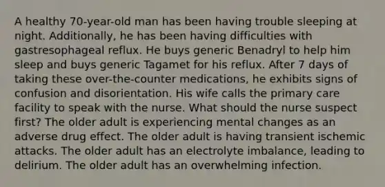 A healthy 70-year-old man has been having trouble sleeping at night. Additionally, he has been having difficulties with gastresophageal reflux. He buys generic Benadryl to help him sleep and buys generic Tagamet for his reflux. After 7 days of taking these over-the-counter medications, he exhibits signs of confusion and disorientation. His wife calls the primary care facility to speak with the nurse. What should the nurse suspect first? The older adult is experiencing mental changes as an adverse drug effect. The older adult is having transient ischemic attacks. The older adult has an electrolyte imbalance, leading to delirium. The older adult has an overwhelming infection.