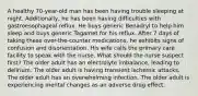 A healthy 70-year-old man has been having trouble sleeping at night. Additionally, he has been having difficulties with gastroesophageal reflux. He buys generic Benadryl to help him sleep and buys generic Tagamet for his reflux. After 7 days of taking these over-the-counter medications, he exhibits signs of confusion and disorientation. His wife calls the primary care facility to speak with the nurse. What should the nurse suspect first? The older adult has an electrolyte imbalance, leading to delirium. The older adult is having transient ischemic attacks. The older adult has an overwhelming infection. The older adult is experiencing mental changes as an adverse drug effect.