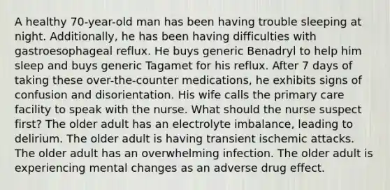 A healthy 70-year-old man has been having trouble sleeping at night. Additionally, he has been having difficulties with gastroesophageal reflux. He buys generic Benadryl to help him sleep and buys generic Tagamet for his reflux. After 7 days of taking these over-the-counter medications, he exhibits signs of confusion and disorientation. His wife calls the primary care facility to speak with the nurse. What should the nurse suspect first? The older adult has an electrolyte imbalance, leading to delirium. The older adult is having transient ischemic attacks. The older adult has an overwhelming infection. The older adult is experiencing mental changes as an adverse drug effect.