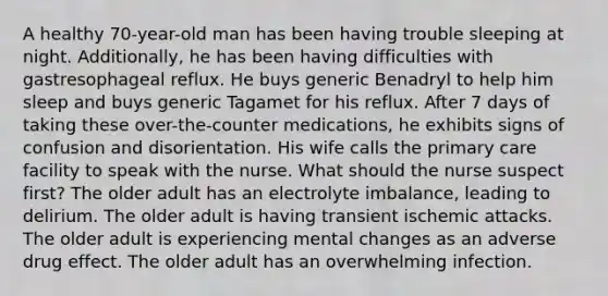 A healthy 70-year-old man has been having trouble sleeping at night. Additionally, he has been having difficulties with gastresophageal reflux. He buys generic Benadryl to help him sleep and buys generic Tagamet for his reflux. After 7 days of taking these over-the-counter medications, he exhibits signs of confusion and disorientation. His wife calls the primary care facility to speak with the nurse. What should the nurse suspect first? The older adult has an electrolyte imbalance, leading to delirium. The older adult is having transient ischemic attacks. The older adult is experiencing mental changes as an adverse drug effect. The older adult has an overwhelming infection.