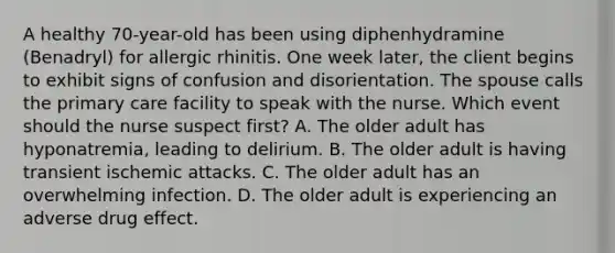 A healthy 70-year-old has been using diphenhydramine (Benadryl) for allergic rhinitis. One week later, the client begins to exhibit signs of confusion and disorientation. The spouse calls the primary care facility to speak with the nurse. Which event should the nurse suspect first? A. The older adult has hyponatremia, leading to delirium. B. The older adult is having transient ischemic attacks. C. The older adult has an overwhelming infection. D. The older adult is experiencing an adverse drug effect.