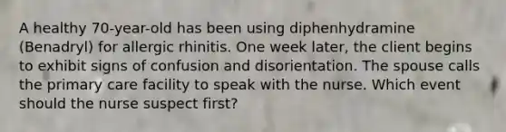 A healthy 70-year-old has been using diphenhydramine (Benadryl) for allergic rhinitis. One week later, the client begins to exhibit signs of confusion and disorientation. The spouse calls the primary care facility to speak with the nurse. Which event should the nurse suspect first?