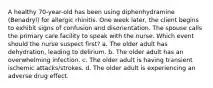 A healthy 70-year-old has been using diphenhydramine (Benadryl) for allergic rhinitis. One week later, the client begins to exhibit signs of confusion and disorientation. The spouse calls the primary care facility to speak with the nurse. Which event should the nurse suspect first? a. The older adult has dehydration, leading to delirium. b. The older adult has an overwhelming infection. c. The older adult is having transient ischemic attacks/strokes. d. The older adult is experiencing an adverse drug effect.