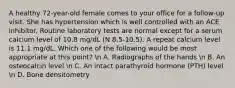 A healthy 72-year-old female comes to your office for a follow-up visit. She has hypertension which is well controlled with an ACE inhibitor. Routine laboratory tests are normal except for a serum calcium level of 10.8 mg/dL (N 8.5-10.5). A repeat calcium level is 11.1 mg/dL. Which one of the following would be most appropriate at this point? n A. Radiographs of the hands n B. An osteocalcin level n C. An intact parathyroid hormone (PTH) level n D. Bone densitometry