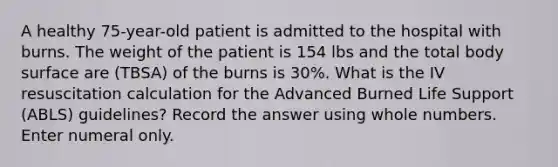 A healthy 75-year-old patient is admitted to the hospital with burns. The weight of the patient is 154 lbs and the total body surface are (TBSA) of the burns is 30%. What is the IV resuscitation calculation for the Advanced Burned Life Support (ABLS) guidelines? Record the answer using whole numbers. Enter numeral only.