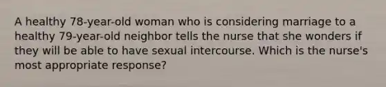 A healthy 78-year-old woman who is considering marriage to a healthy 79-year-old neighbor tells the nurse that she wonders if they will be able to have sexual intercourse. Which is the nurse's most appropriate response?​