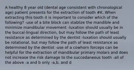 A healthy 8 year old (dental age consistent with chronological age) patient presents for the extraction of tooth #K. When extracting this tooth it is important to consider which of the following? -use of a bite block can stablize the mandible and minimize mandibular movement -luxation should usually be in the buccal-lingual direction, but may follow the path of least resistance as determined by the dentist -luxation should usually be rotational, but may follow the path of least resistance as determined by the dentist -use of a cowhorn forceps can be helpful for the extraction of mandibular primary molars and does not increase the risk damage to the succedaneous tooth -all of the above -a and b only -a,b, and d