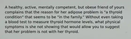 A healthy, active, mentally competent, but obese friend of yours complains that the reason for her adipose problem is "a thyroid condition" that seems to be "in the family." Without even taking a blood test to measure thyroid hormone levels, what physical symptoms is she not showing that would allow you to suggest that her problem is not with her thyroid.