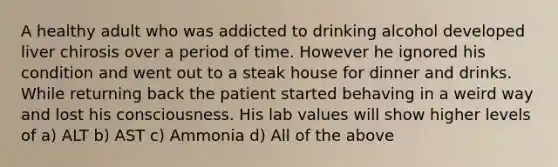 A healthy adult who was addicted to drinking alcohol developed liver chirosis over a period of time. However he ignored his condition and went out to a steak house for dinner and drinks. While returning back the patient started behaving in a weird way and lost his consciousness. His lab values will show higher levels of a) ALT b) AST c) Ammonia d) All of the above