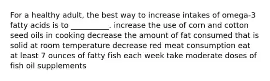 For a healthy adult, the best way to increase intakes of omega-3 fatty acids is to __________. increase the use of corn and cotton seed oils in cooking decrease the amount of fat consumed that is solid at room temperature decrease red meat consumption eat at least 7 ounces of fatty fish each week take moderate doses of fish oil supplements