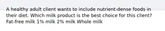 A healthy adult client wants to include nutrient-dense foods in their diet. Which milk product is the best choice for this client? Fat-free milk 1% milk 2% milk Whole milk