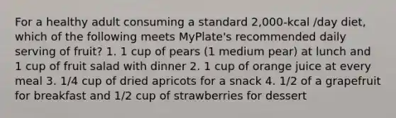 For a healthy adult consuming a standard 2,000-kcal /day diet, which of the following meets MyPlate's recommended daily serving of fruit? 1. 1 cup of pears (1 medium pear) at lunch and 1 cup of fruit salad with dinner 2. 1 cup of orange juice at every meal 3. 1/4 cup of dried apricots for a snack 4. 1/2 of a grapefruit for breakfast and 1/2 cup of strawberries for dessert