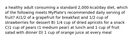 a healthy adult consuming a standard 2,000-kcal/day diet, which of the following meets MyPlate's recommended daily serving of fruit? A)1/2 of a grapefruit for breakfast and 1/2 cup of strawberries for dessert B) 1/4 cup of dried apricots for a snack C)1 cup of pears (1 medium pear) at lunch and 1 cup of fruit salad with dinner D) 1 cup of orange juice at every meal