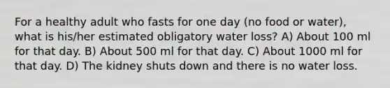 For a healthy adult who fasts for one day (no food or water), what is his/her estimated obligatory water loss? A) About 100 ml for that day. B) About 500 ml for that day. C) About 1000 ml for that day. D) The kidney shuts down and there is no water loss.