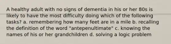 A healthy adult with no signs of dementia in his or her 80s is likely to have the most difficulty doing which of the following tasks? a. remembering how many feet are in a mile b. recalling the definition of the word "antepenultimate" c. knowing the names of his or her grandchildren d. solving a logic problem