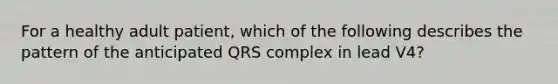 For a healthy adult patient, which of the following describes the pattern of the anticipated QRS complex in lead V4?