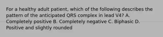 For a healthy adult patient, which of the following describes the pattern of the anticipated QRS complex in lead V4? A. Completely positive B. Completely negative C. Biphasic D. Positive and slightly rounded