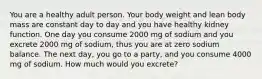 You are a healthy adult person. Your body weight and lean body mass are constant day to day and you have healthy kidney function. One day you consume 2000 mg of sodium and you excrete 2000 mg of sodium, thus you are at zero sodium balance. The next day, you go to a party, and you consume 4000 mg of sodium. How much would you excrete?