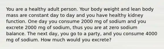 You are a healthy adult person. Your body weight and lean body mass are constant day to day and you have healthy kidney function. One day you consume 2000 mg of sodium and you excrete 2000 mg of sodium, thus you are at zero sodium balance. The next day, you go to a party, and you consume 4000 mg of sodium. How much would you excrete?