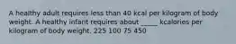 A healthy adult requires less than 40 kcal per kilogram of body weight. A healthy infant requires about _____ kcalories per kilogram of body weight. 225 100 75 450