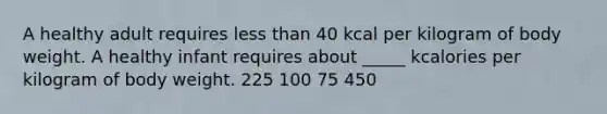 A healthy adult requires <a href='https://www.questionai.com/knowledge/k7BtlYpAMX-less-than' class='anchor-knowledge'>less than</a> 40 kcal per kilogram of body weight. A healthy infant requires about _____ kcalories per kilogram of body weight. 225 100 75 450