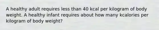 A healthy adult requires less than 40 kcal per kilogram of body weight. A healthy infant requires about how many kcalories per kilogram of body weight?