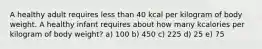 A healthy adult requires less than 40 kcal per kilogram of body weight. A healthy infant requires about how many kcalories per kilogram of body weight? a) 100 b) 450 c) 225 d) 25 e) 75