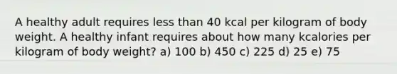 A healthy adult requires less than 40 kcal per kilogram of body weight. A healthy infant requires about how many kcalories per kilogram of body weight? a) 100 b) 450 c) 225 d) 25 e) 75