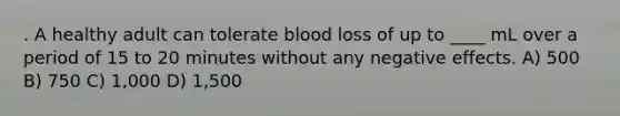 . A healthy adult can tolerate blood loss of up to ____ mL over a period of 15 to 20 minutes without any negative effects. A) 500 B) 750 C) 1,000 D) 1,500