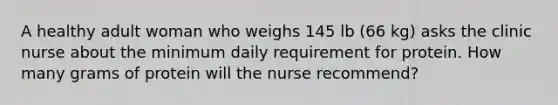 A healthy adult woman who weighs 145 lb (66 kg) asks the clinic nurse about the minimum daily requirement for protein. How many grams of protein will the nurse recommend?