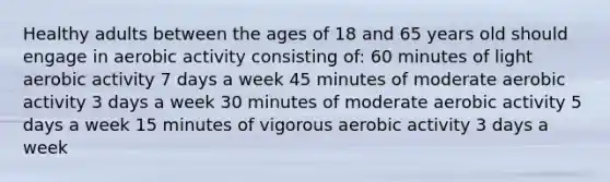 Healthy adults between the ages of 18 and 65 years old should engage in aerobic activity consisting of: 60 minutes of light aerobic activity 7 days a week 45 minutes of moderate aerobic activity 3 days a week 30 minutes of moderate aerobic activity 5 days a week 15 minutes of vigorous aerobic activity 3 days a week