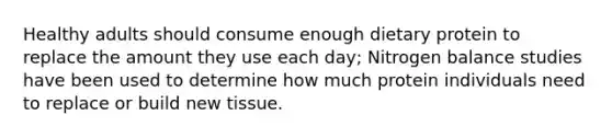 Healthy adults should consume enough dietary protein to replace the amount they use each day; Nitrogen balance studies have been used to determine how much protein individuals need to replace or build new tissue.