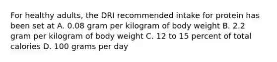 For healthy adults, the DRI recommended intake for protein has been set at A. 0.08 gram per kilogram of body weight B. 2.2 gram per kilogram of body weight C. 12 to 15 percent of total calories D. 100 grams per day