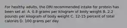 For healthy adults, the DRI recommended intake for protein has been set at: A. 0.8 grams per kilogram of body weight B. 2.2 pounds per kilogram of body weight C. 12-15 percent of total calories D. 100 grams per day