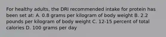 For healthy adults, the DRI recommended intake for protein has been set at: A. 0.8 grams per kilogram of body weight B. 2.2 pounds per kilogram of body weight C. 12-15 percent of total calories D. 100 grams per day