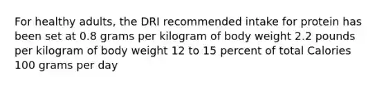 For healthy adults, the DRI recommended intake for protein has been set at 0.8 grams per kilogram of body weight 2.2 pounds per kilogram of body weight 12 to 15 percent of total Calories 100 grams per day