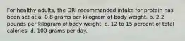 For healthy adults, the DRI recommended intake for protein has been set at a. 0.8 grams per kilogram of body weight. b. 2.2 pounds per kilogram of body weight. c. 12 to 15 percent of total calories. d. 100 grams per day.