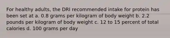 For healthy adults, the DRI recommended intake for protein has been set at a. 0.8 grams per kilogram of body weight b. 2.2 pounds per kilogram of body weight c. 12 to 15 percent of total calories d. 100 grams per day