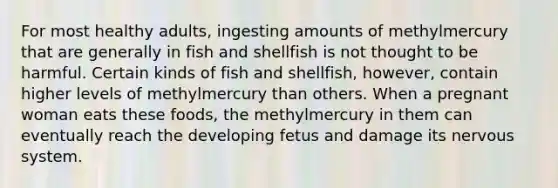 For most healthy adults, ingesting amounts of methylmercury that are generally in fish and shellfish is not thought to be harmful. Certain kinds of fish and shellfish, however, contain higher levels of methylmercury than others. When a pregnant woman eats these foods, the methylmercury in them can eventually reach the developing fetus and damage its nervous system.